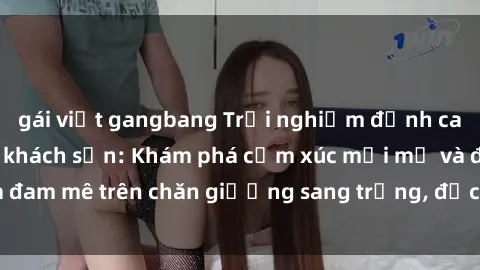 gái việt gangbang Trải nghiệm đỉnh cao tình yêu tại sex khách sạn: Khám phá cảm xúc mới mẻ và đam mê trên chăn giường sang trọng, độc đáo, không giới hạn.
