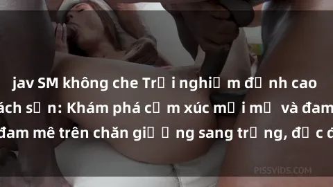 jav SM không che Trải nghiệm đỉnh cao tình yêu tại sex khách sạn: Khám phá cảm xúc mới mẻ và đam mê trên chăn giường sang trọng, độc đáo, không giới hạn.