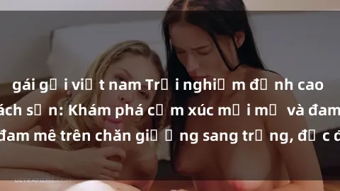 gái gọi việt nam Trải nghiệm đỉnh cao tình yêu tại sex khách sạn: Khám phá cảm xúc mới mẻ và đam mê trên chăn giường sang trọng, độc đáo, không giới hạn.