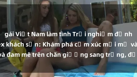 gái Việt Nam làm tình Trải nghiệm đỉnh cao tình yêu tại sex khách sạn: Khám phá cảm xúc mới mẻ và đam mê trên chăn giường sang trọng, độc đáo, không giới hạn.