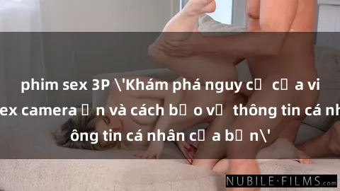 phim sex 3P 'Khám phá nguy cơ của việc sử dụng sex camera ẩn và cách bảo vệ thông tin cá nhân của bạn'