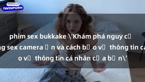 phim sex bukkake 'Khám phá nguy cơ của việc sử dụng sex camera ẩn và cách bảo vệ thông tin cá nhân của bạn'
