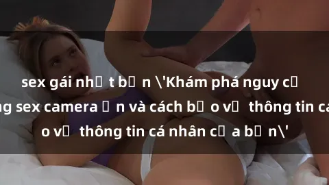 sex gái nhật bản 'Khám phá nguy cơ của việc sử dụng sex camera ẩn và cách bảo vệ thông tin cá nhân của bạn'
