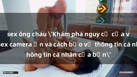 sex ông cháu 'Khám phá nguy cơ của việc sử dụng sex camera ẩn và cách bảo vệ thông tin cá nhân của bạn'