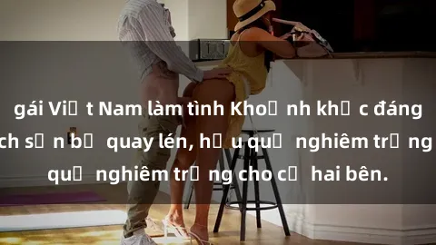 gái Việt Nam làm tình Khoảnh khắc đáng buồn: Sex khách sạn bị quay lén, hậu quả nghiêm trọng cho cả hai bên.