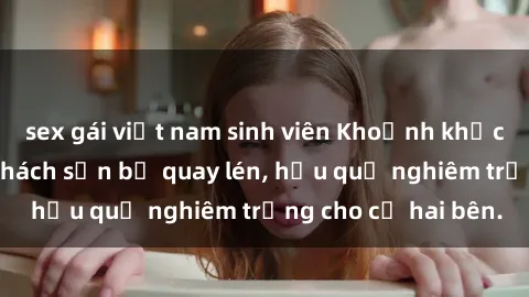 sex gái việt nam sinh viên Khoảnh khắc đáng buồn: Sex khách sạn bị quay lén, hậu quả nghiêm trọng cho cả hai bên.