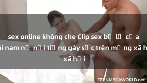 sex online không che Clip sex bị lộ của đôi nam nữ nổi tiếng gây sốc trên mạng xã hội