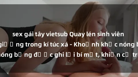 sex gái tây vietsub Quay lén sinh viên làm tình ngay trên giường trong kí túc xá - Khoảnh khắc nóng bỏng được ghi lại bí mật, khiến cả trường học xôn xao.