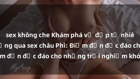 sex không che Khám phá vẻ đẹp tự nhiên và văn hóa đa dạng qua sex châu Phi: Điểm đến độc đáo cho những trải nghiệm khó quên