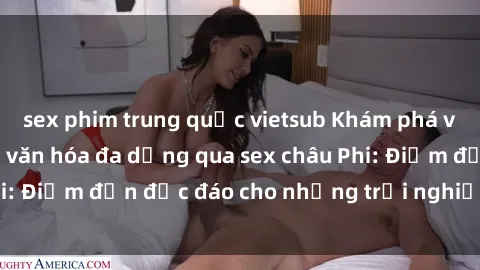 sex phim trung quốc vietsub Khám phá vẻ đẹp tự nhiên và văn hóa đa dạng qua sex châu Phi: Điểm đến độc đáo cho những trải nghiệm khó quên