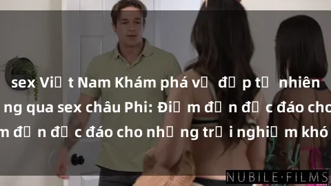 sex Việt Nam Khám phá vẻ đẹp tự nhiên và văn hóa đa dạng qua sex châu Phi: Điểm đến độc đáo cho những trải nghiệm khó quên