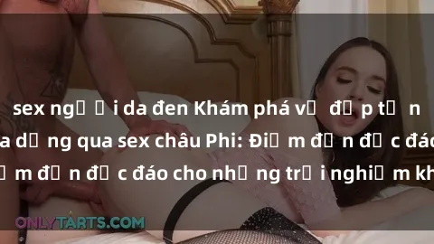 sex người da đen Khám phá vẻ đẹp tự nhiên và văn hóa đa dạng qua sex châu Phi: Điểm đến độc đáo cho những trải nghiệm khó quên