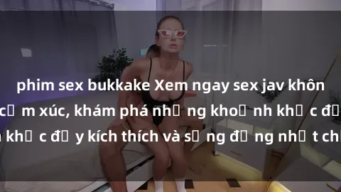 phim sex bukkake Xem ngay sex jav không che để thỏa mãn cảm xúc, khám phá những khoảnh khắc đầy kích thích và sống động nhất chỉ trong click!