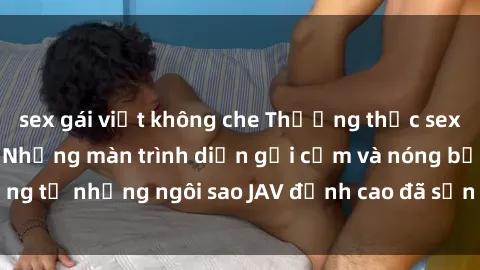 sex gái việt không che Thưởng thức sex JAV idol miễn phí: Những màn trình diễn gợi cảm và nóng bỏng từ những ngôi sao JAV đỉnh cao đã sẵn sàng để bạn khám phá.