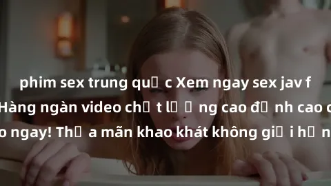 phim sex trung quốc Xem ngay sex jav full HD miễn phí - Hàng ngàn video chất lượng cao đỉnh cao chỉ cần click vào ngay! Thỏa mãn khao khát không giới hạn, đón chờ những trải nghiệm mới lạ!