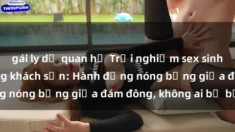 gái ly dị quan hệ Trải nghiệm sex sinh viên sôi động trong khách sạn: Hành động nóng bỏng giữa đám đông, không ai bị bỏ lỡ