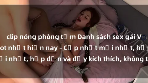 clip nóng phòng tắm Danh sách sex gái Việt Nam sinh viên hot nhất hiện nay - Cập nhật mới nhất, hấp dẫn và đầy kích thích, không thể bỏ qua!