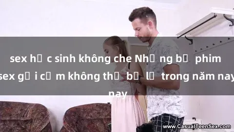sex học sinh không che Những bộ phim sex gợi cảm không thể bỏ lỡ trong năm nay