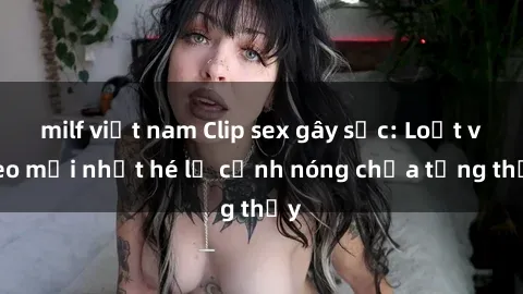 milf việt nam Clip sex gây sốc: Loạt video mới nhất hé lộ cảnh nóng chưa từng thấy
