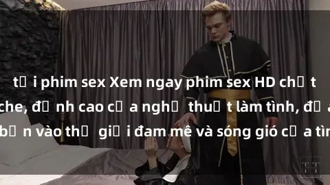 tải phim sex Xem ngay phim sex HD chất lượng cao không che, đỉnh cao của nghệ thuật làm tình, đưa bạn vào thế giới đam mê và sóng gió của tình yêu không giới hạn.