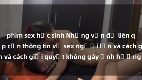phim sex học sinh Những vấn đề liên quan đến việc tiếp cận thông tin về sex người lớn và cách giải quyết không gây ảnh hưởng đến trẻ em