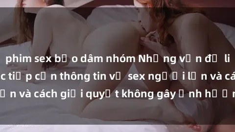 phim sex bạo dâm nhóm Những vấn đề liên quan đến việc tiếp cận thông tin về sex người lớn và cách giải quyết không gây ảnh hưởng đến trẻ em