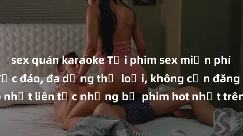 sex quán karaoke Tải phim sex miễn phí chất lượng cao độc đáo, đa dạng thể loại, không cần đăng ký tài khoản. Cập nhật liên tục những bộ phim hot nhất trên thị trường. Sự lựa chọn hàng đầu cho người y