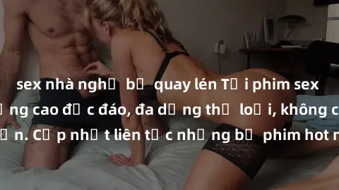 sex nhà nghỉ bị quay lén Tải phim sex miễn phí chất lượng cao độc đáo, đa dạng thể loại, không cần đăng ký tài khoản. Cập nhật liên tục những bộ phim hot nhất trên thị trường. Sự lựa chọn hàng đầu cho