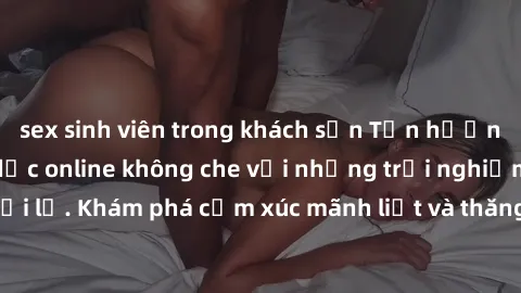 sex sinh viên trong khách sạn Tận hưởng cuộc sống tình dục online không che với những trải nghiệm độc đáo và mới lạ. Khám phá cảm xúc mãnh liệt và thăng hoa cùng đối tác tại các trang web chuyên nghiệ
