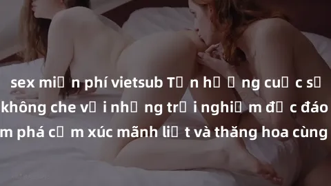 sex miễn phí vietsub Tận hưởng cuộc sống tình dục online không che với những trải nghiệm độc đáo và mới lạ. Khám phá cảm xúc mãnh liệt và thăng hoa cùng đối tác tại các trang web chuyên nghiệp.
