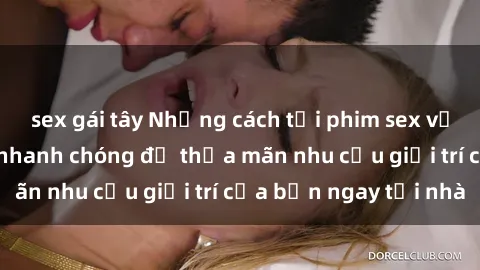 sex gái tây Những cách tải phim sex về máy đơn giản và nhanh chóng để thỏa mãn nhu cầu giải trí của bạn ngay tại nhà