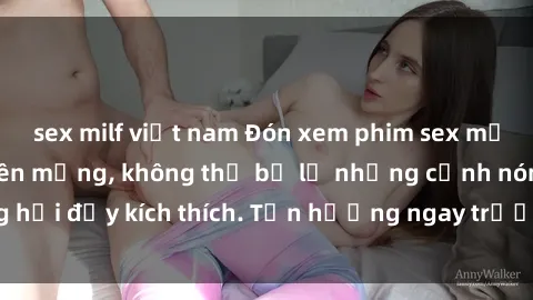 sex milf việt nam Đón xem phim sex mới nhất đang hot trên mạng, không thể bỏ lỡ những cảnh nóng hổi đầy kích thích. Tận hưởng ngay trước khi bị xoá chóng mặt!
