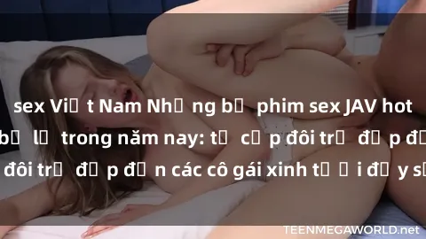 sex Việt Nam Những bộ phim sex JAV hot nhất không thể bỏ lỡ trong năm nay: từ cặp đôi trẻ đẹp đến các cô gái xinh tươi đầy sức hút.