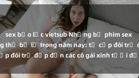 sex bạo lực vietsub Những bộ phim sex JAV hot nhất không thể bỏ lỡ trong năm nay: từ cặp đôi trẻ đẹp đến các cô gái xinh tươi đầy sức hút.
