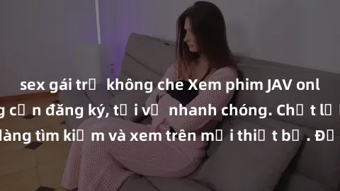 sex gái trẻ không che Xem phim JAV online miễn phí không cần đăng ký, tải về nhanh chóng. Chất lượng HD, dễ dàng tìm kiếm và xem trên mọi thiết bị. Đặc biệt, không quảng cáo làm phiền.