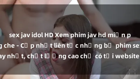sex jav idol HD Xem phim jav hd miễn phí đỉnh cao không che - Cập nhật liên tục những bộ phim sex hay nhất, chất lượng cao chỉ có tại website chuyên nghiệp hàng đầu.