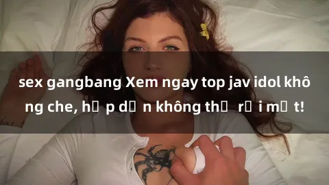 sex gangbang Xem ngay top jav idol không che, hấp dẫn không thể rời mắt!
