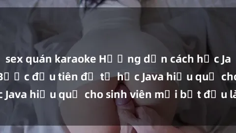 sex quán karaoke Hướng dẫn cách học Java cho sinh viên: Bước đầu tiên để tự học Java hiệu quả cho sinh viên mới bắt đầu là gì?