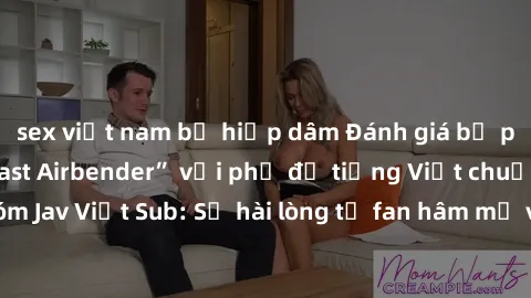 sex việt nam bị hiếp dâm Đánh giá bộ phim “Avatar: The Last Airbender” với phụ đề tiếng Việt chuẩn chỉnh từ nhóm Jav Việt Sub: Sự hài lòng từ fan hâm mộ và những điểm đáng chú ý trong bộ phim.