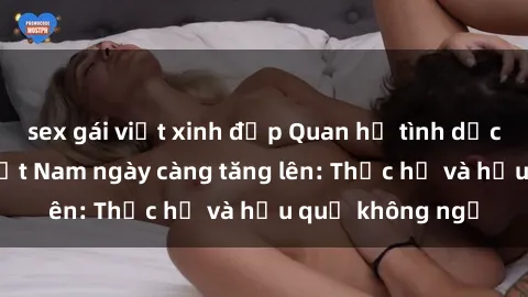 sex gái việt xinh đẹp Quan hệ tình dục của nữ sinh Việt Nam ngày càng tăng lên: Thực hư và hậu quả không ngờ