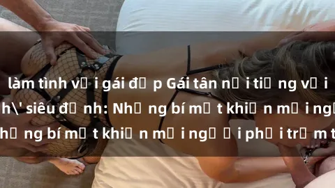 làm tình với gái đẹp Gái tân nổi tiếng với kỹ năng 'làm tình' siêu đỉnh: Những bí mật khiến mọi người phải trầm trồ