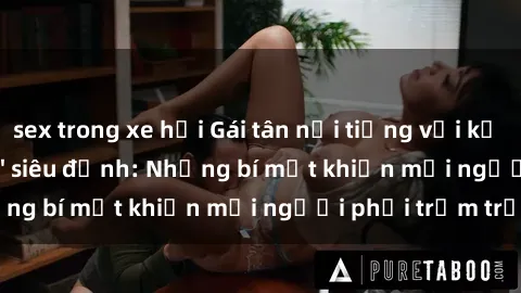 sex trong xe hơi Gái tân nổi tiếng với kỹ năng 'làm tình' siêu đỉnh: Những bí mật khiến mọi người phải trầm trồ