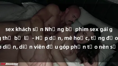 sex khách sạn Những bộ phim sex gái già đỉnh cao không thể bỏ lỡ - Hấp dẫn, mê hoặc, từng đạo diễn, diễn viên đều góp phần tạo nên sự hấp dẫn, kích thích.