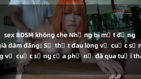 sex BDSM không che Những bí mật đằng sau vẻ ngoài gái già dâm đãng: Sự thật đau lòng về cuộc sống của phụ nữ đã qua tuổi thanh xuân