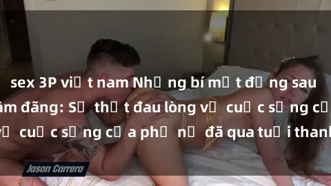 sex 3P việt nam Những bí mật đằng sau vẻ ngoài gái già dâm đãng: Sự thật đau lòng về cuộc sống của phụ nữ đã qua tuổi thanh xuân