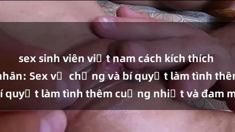 sex sinh viên việt nam cách kích thích đam mê trong hôn nhân: Sex vợ chồng và bí quyết làm tình thêm cuồng nhiệt và đam mê
