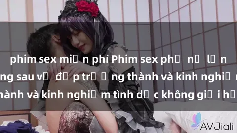 phim sex miễn phí Phim sex phụ nữ lớn tuổi: Sức hút đằng sau vẻ đẹp trưởng thành và kinh nghiệm tình dục không giới hạn
