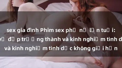 sex gia đình Phim sex phụ nữ lớn tuổi: Sức hút đằng sau vẻ đẹp trưởng thành và kinh nghiệm tình dục không giới hạn