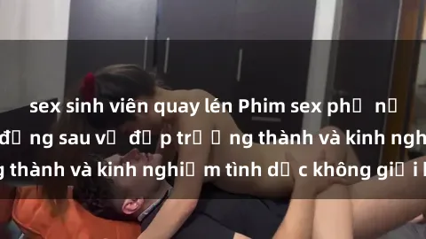 sex sinh viên quay lén Phim sex phụ nữ lớn tuổi: Sức hút đằng sau vẻ đẹp trưởng thành và kinh nghiệm tình dục không giới hạn