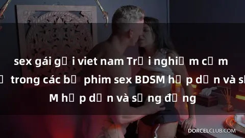 sex gái gọi viet nam Trải nghiệm cảm giác mới lạ trong các bộ phim sex BDSM hấp dẫn và sống động